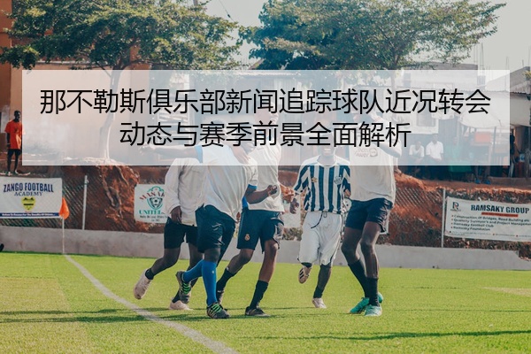 那不勒斯俱乐部新闻追踪球队近况转会动态与赛季前景全面解析