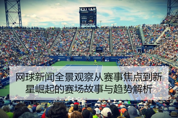 网球新闻全景观察从赛事焦点到新星崛起的赛场故事与趋势解析