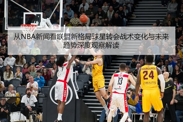 从NBA新闻看联盟新格局球星转会战术变化与未来趋势深度观察解读