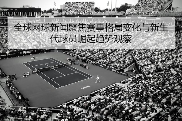 全球网球新闻聚焦赛事格局变化与新生代球员崛起趋势观察