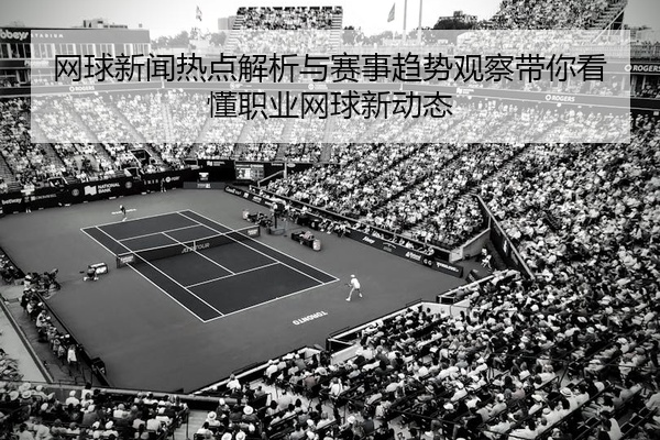 网球新闻热点解析与赛事趋势观察带你看懂职业网球新动态