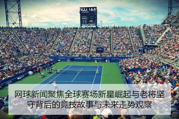 网球新闻聚焦全球赛场新星崛起与老将坚守背后的竞技故事与未来走势观察