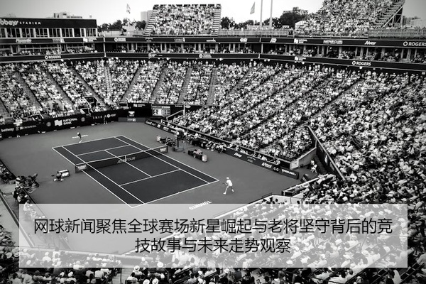 网球新闻聚焦全球赛场新星崛起与老将坚守背后的竞技故事与未来走势观察