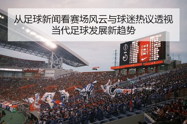 从足球新闻看赛场风云与球迷热议透视当代足球发展新趋势